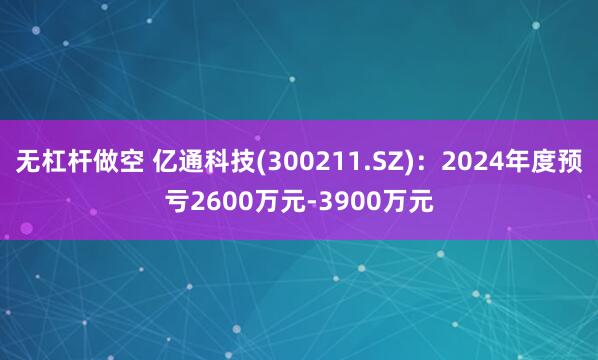无杠杆做空 亿通科技(300211.SZ):2024年度预亏2600万元-3900万元
