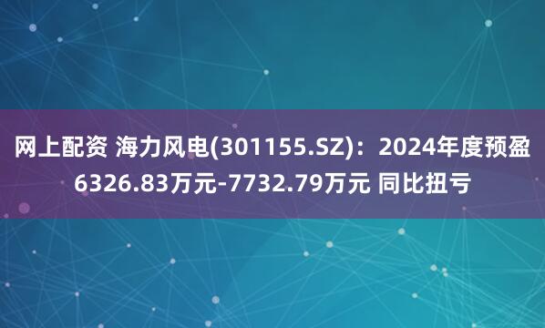 网上配资 海力风电(301155.SZ):2024年度预盈6326.83万元-7732.79万元 同比扭亏
