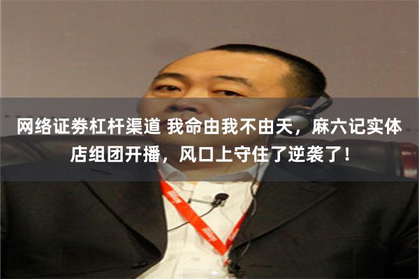 网络证劵杠杆渠道 我命由我不由天,麻六记实体店组团开播,风口上守住了逆袭了!