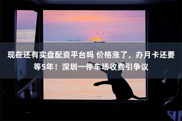 现在还有实盘配资平台吗 价格涨了,办月卡还要等5年!深圳一停车场收费引争议