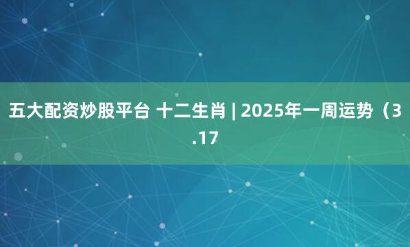 五大配资炒股平台 十二生肖 | 2025年一周运势（3.17