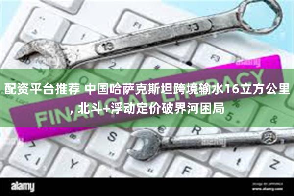 配资平台推荐 中国哈萨克斯坦跨境输水16立方公里, 北斗+浮动定价破界河困局