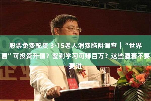 股票免费配资 3·15老人消费陷阱调查｜“世界名画”可投资升值？签到学习可赚百万？这些圈套不要进