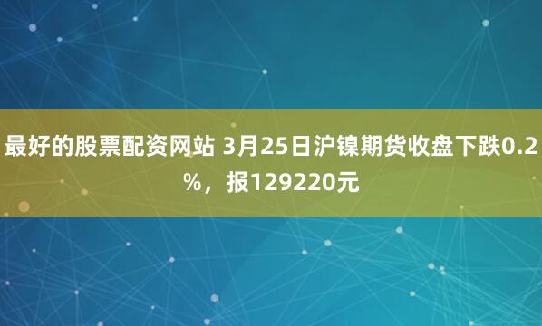 最好的股票配资网站 3月25日沪镍期货收盘下跌0.2%,报129220元
