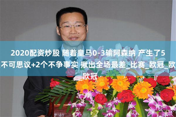 2020配资炒股 随着皇马0-3输阿森纳 产生了5大不可思议+2个不争事实 揪出全场最差_比赛_欧冠_欧冠