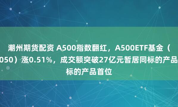 潮州期货配资 A500指数翻红，A500ETF基金（512050）涨0.51%，成交额突破27亿元暂居同标的产品首位