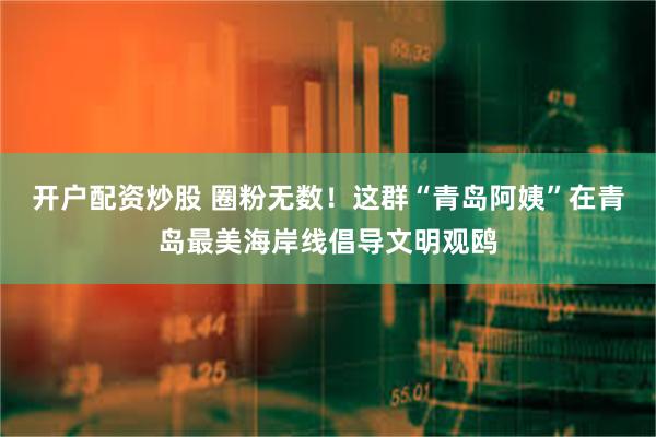 开户配资炒股 圈粉无数！这群“青岛阿姨”在青岛最美海岸线倡导文明观鸥
