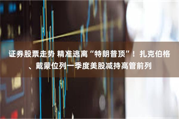 证券股票走势 精准逃离“特朗普顶”!扎克伯格、戴蒙位列一季度美股减持高管前列