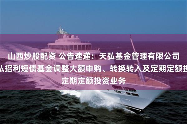 山西炒股配资 公告速递:天弘基金管理有限公司关于天弘招利短债基金调整大额申购、转换转入及定期定额投资业务