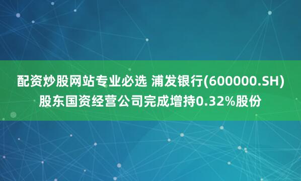 配资炒股网站专业必选 浦发银行(600000.SH)股东国资经营公司完成增持0.32%股份