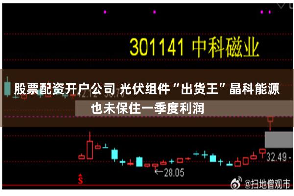 股票配资开户公司 光伏组件“出货王”晶科能源也未保住一季度利润