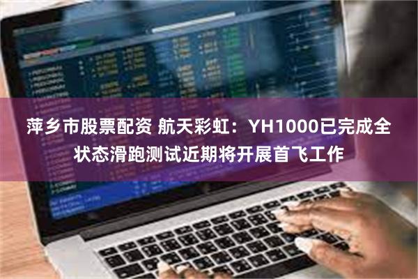 萍乡市股票配资 航天彩虹:YH1000已完成全状态滑跑测试近期将开展首飞工作