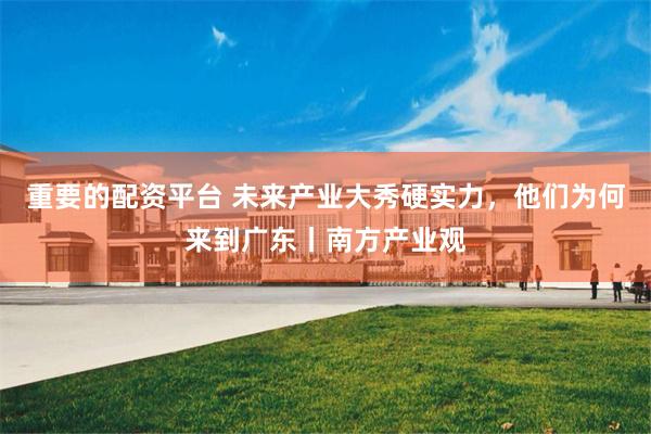 重要的配资平台 未来产业大秀硬实力,他们为何来到广东丨南方产业观