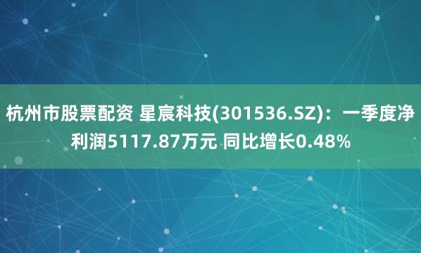 杭州市股票配资 星宸科技(301536.SZ):一季度净利润5117.87万元 同比增长0.48%