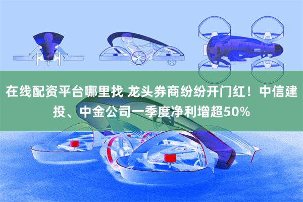 在线配资平台哪里找 龙头券商纷纷开门红！中信建投、中金公司一季度净利增超50%