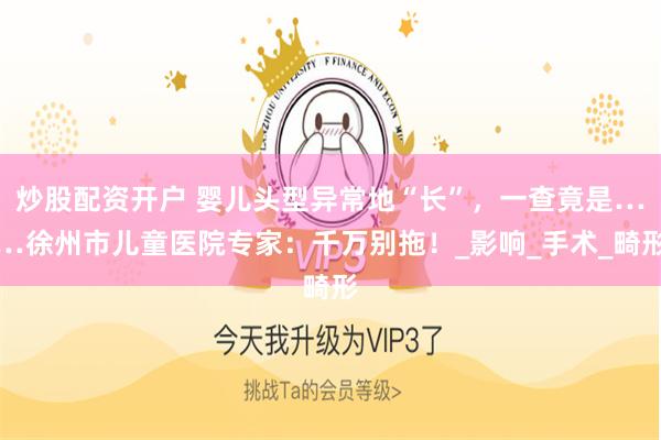 炒股配资开户 婴儿头型异常地“长”,一查竟是……徐州市儿童医院专家:千万别拖!_影响_手术_畸形