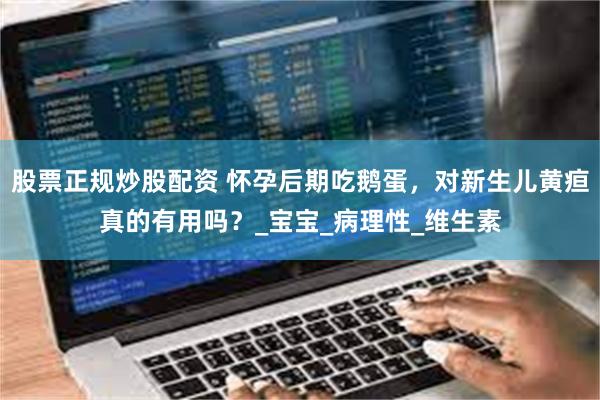 股票正规炒股配资 怀孕后期吃鹅蛋,对新生儿黄疸真的有用吗?_宝宝_病理性_维生素