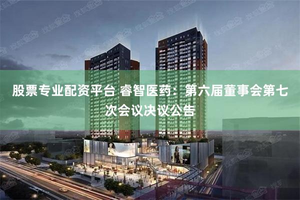 股票专业配资平台 睿智医药：第六届董事会第七次会议决议公告
