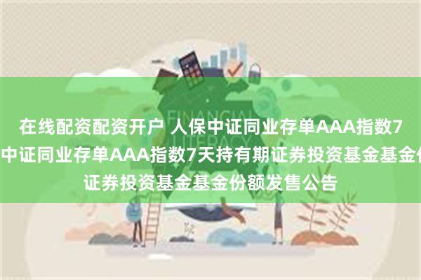 在线配资配资开户 人保中证同业存单AAA指数7天持有: 人保中证同业存单AAA指数7天持有期证券投资基金基金份额发售公告