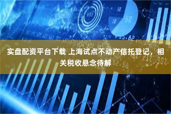 实盘配资平台下载 上海试点不动产信托登记,相关税收悬念待解