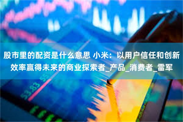 股市里的配资是什么意思 小米:以用户信任和创新效率赢得未来的商业探索者_产品_消费者_雷军