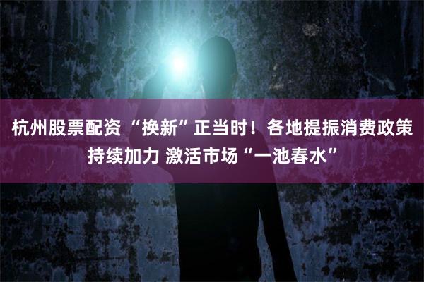 杭州股票配资 “换新”正当时!各地提振消费政策持续加力 激活市场“一池春水”