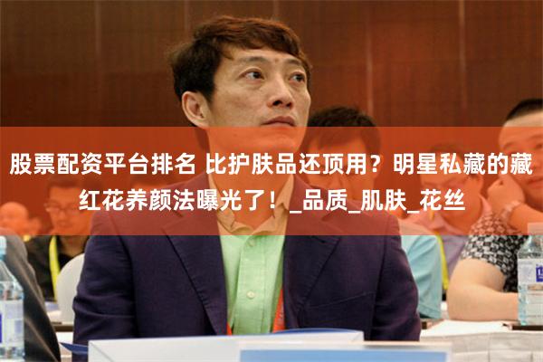 股票配资平台排名 比护肤品还顶用?明星私藏的藏红花养颜法曝光了!_品质_肌肤_花丝
