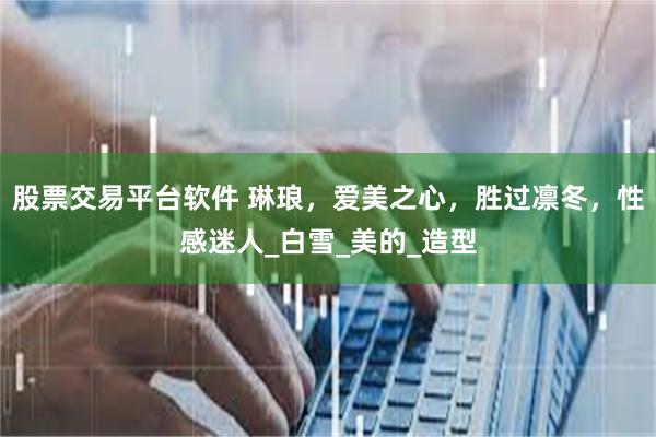 股票交易平台软件 琳琅,爱美之心,胜过凛冬,性感迷人_白雪_美的_造型