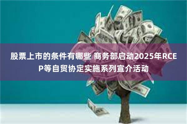 股票上市的条件有哪些 商务部启动2025年RCEP等自贸协定实施系列宣介活动