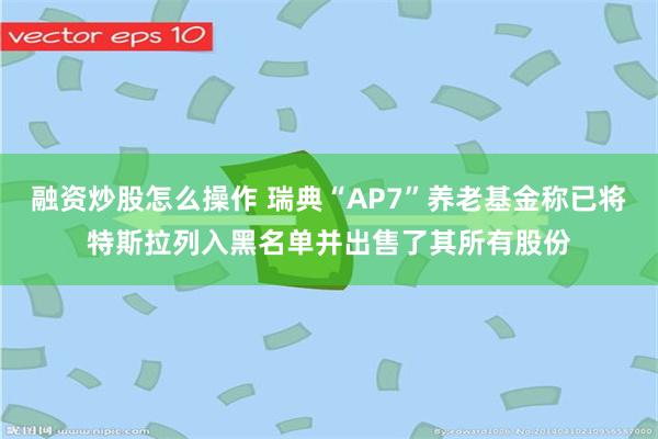 融资炒股怎么操作 瑞典“AP7”养老基金称已将特斯拉列入黑名单并出售了其所有股份