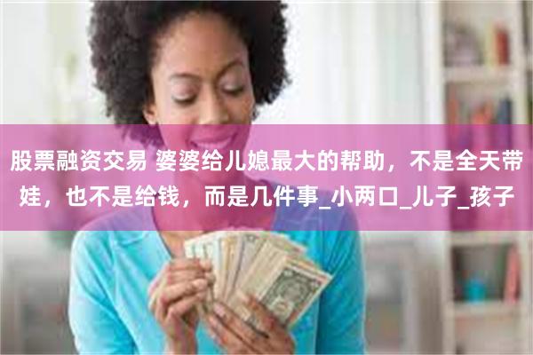 股票融资交易 婆婆给儿媳最大的帮助,不是全天带娃,也不是给钱,而是几件事_小两口_儿子_孩子