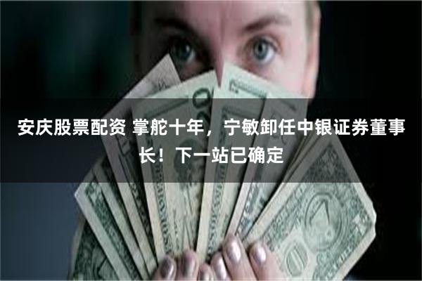 安庆股票配资 掌舵十年,宁敏卸任中银证券董事长!下一站已确定