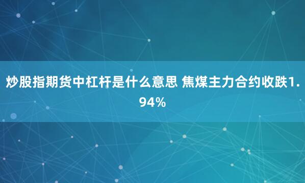 炒股指期货中杠杆是什么意思 焦煤主力合约收跌1.94%