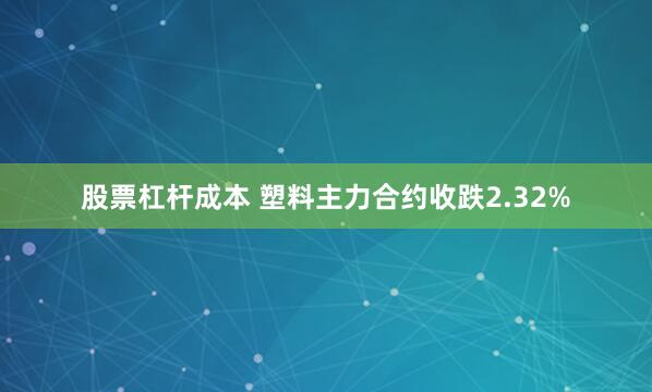 股票杠杆成本 塑料主力合约收跌2.32%