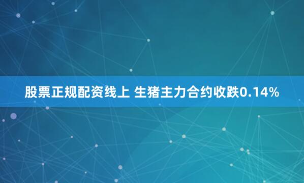 股票正规配资线上 生猪主力合约收跌0.14%