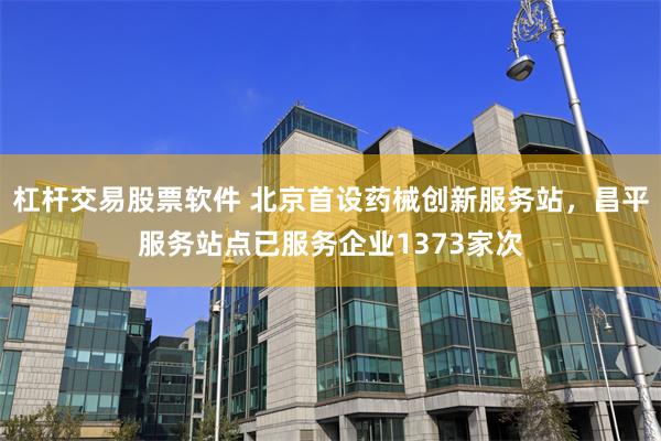 杠杆交易股票软件 北京首设药械创新服务站，昌平服务站点已服务企业1373家次