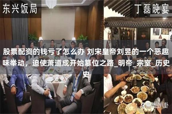 股票配资的钱亏了怎么办 刘宋皇帝刘昱的一个恶趣味举动,迫使萧道成开始篡位之路_明帝_宗室_历史
