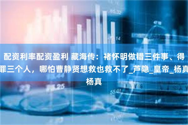 配资利率配资盈利 藏海传:褚怀明做错三件事、得罪三个人,哪怕曹静贤想救也救不了_芦隐_皇帝_杨真
