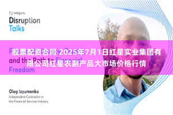 股票配资合同 2025年7月1日红星实业集团有限公司红星农副产品大市场价格行情